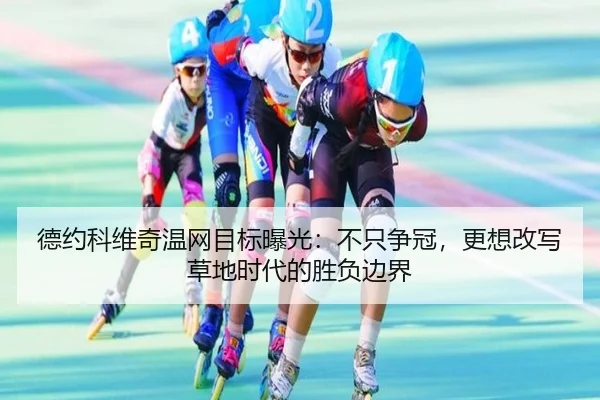 德约科维奇温网目标曝光：不只争冠，更想改写草地时代的胜负边界